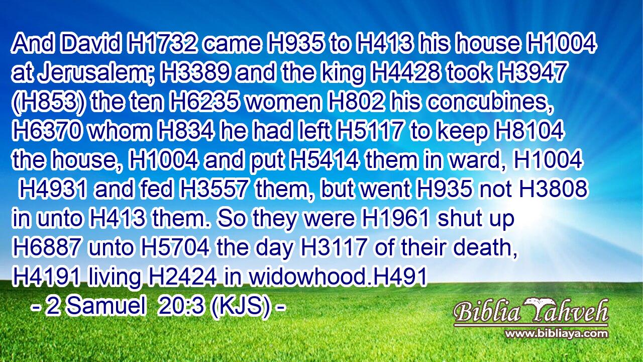 And David H1732 came H935 to H413 his house H1004 at Jerusalem; H3389 and the king H4428 took H3947 (H853) the ten H6235 women H802 his concubines, H6370 whom H834 he had left H5117 to keep H8104 the house, H1004 and put H5414 them in ward, H1004  H4931 and fed H3557 them, but went H935 not H3808 in unto H413 them. So they were H1961 shut up H6887 unto H5704 the day H3117 of their death, H4191 living H2424 in widowhood.H491