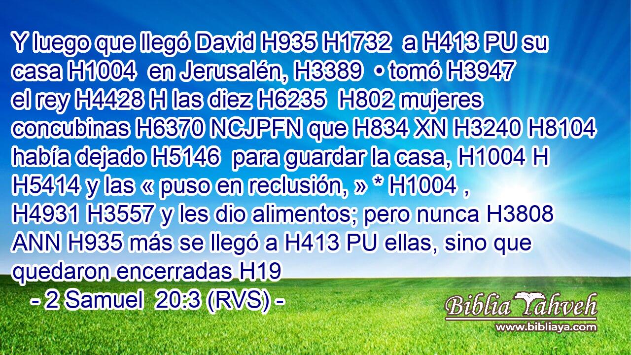 Y luego que llegó David H935 H1732  a H413 PU su casa H1004  en Jerusalén, H3389  • tomó H3947  el rey H4428 H las diez H6235  H802 mujeres concubinas H6370 NCJPFN que H834 XN H3240 H8104 había dejado H5146  para guardar la casa, H1004 H H5414 y las « puso en reclusión, » * H1004 ,  H4931 H3557 y les dio alimentos; pero nunca H3808 ANN H935 más se llegó a H413 PU ellas, sino que quedaron encerradas H19