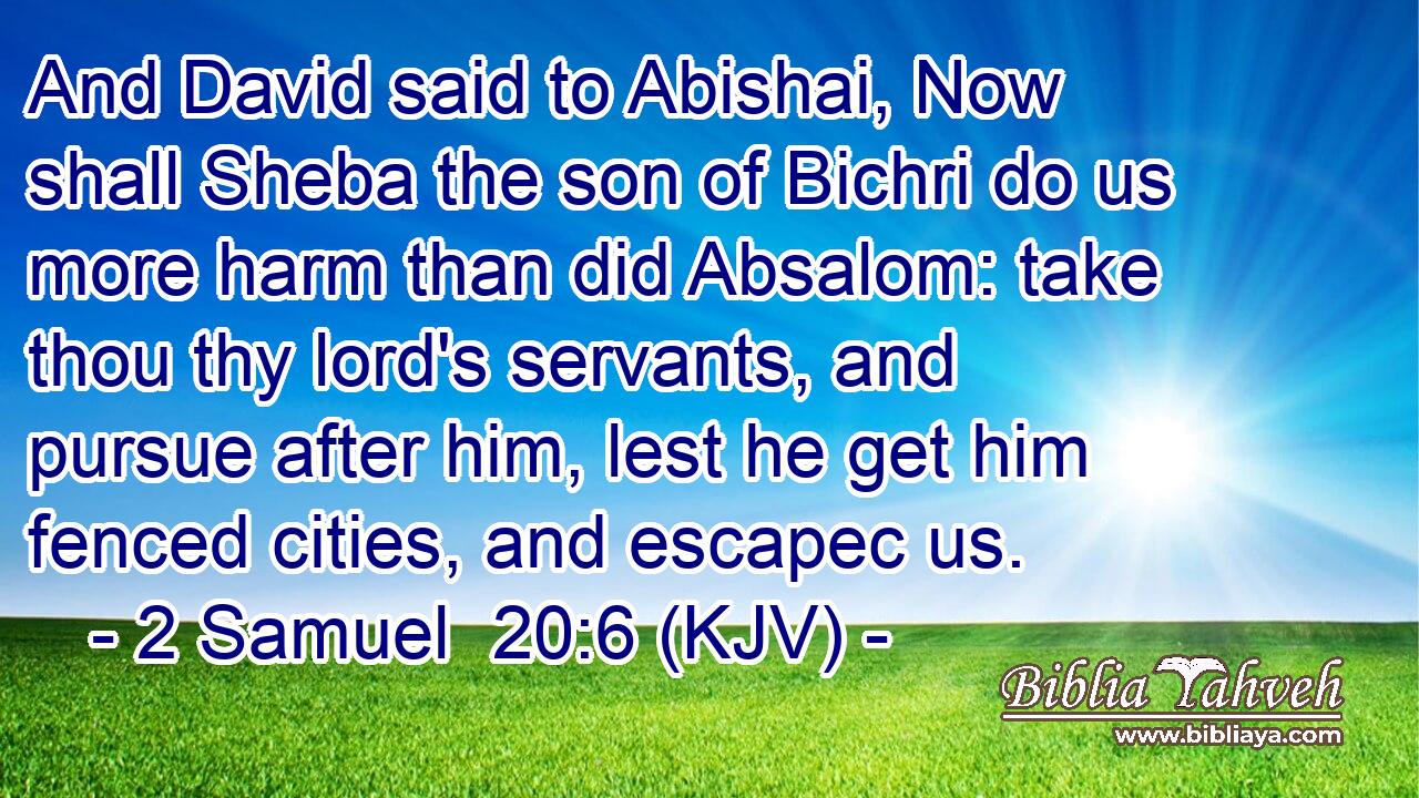 And David said to Abishai, Now shall Sheba the son of Bichri do us more harm than did Absalom: take thou thy lord's servants, and pursue after him, lest he get him fenced cities, and escapec us.