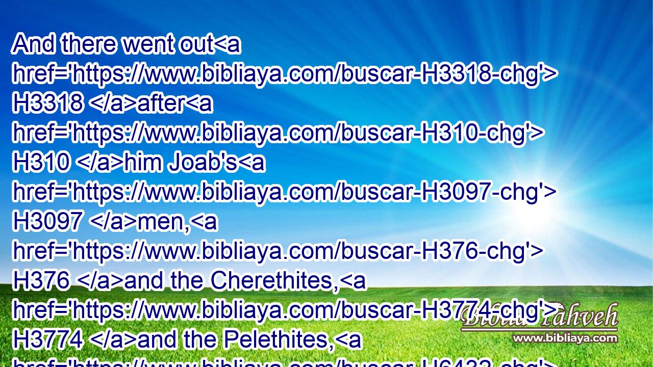 And there went out H3318 after H310 him Joab's H3097 men, H376 and the Cherethites, H3774 and the Pelethites, H6432 and all H3605 the mighty men: H1368 and they went out H3318 of Jerusalem, H4480  H3389 to pursue H7291 after H310 Sheba H7652 the son H1121 of Bichri.H1075
