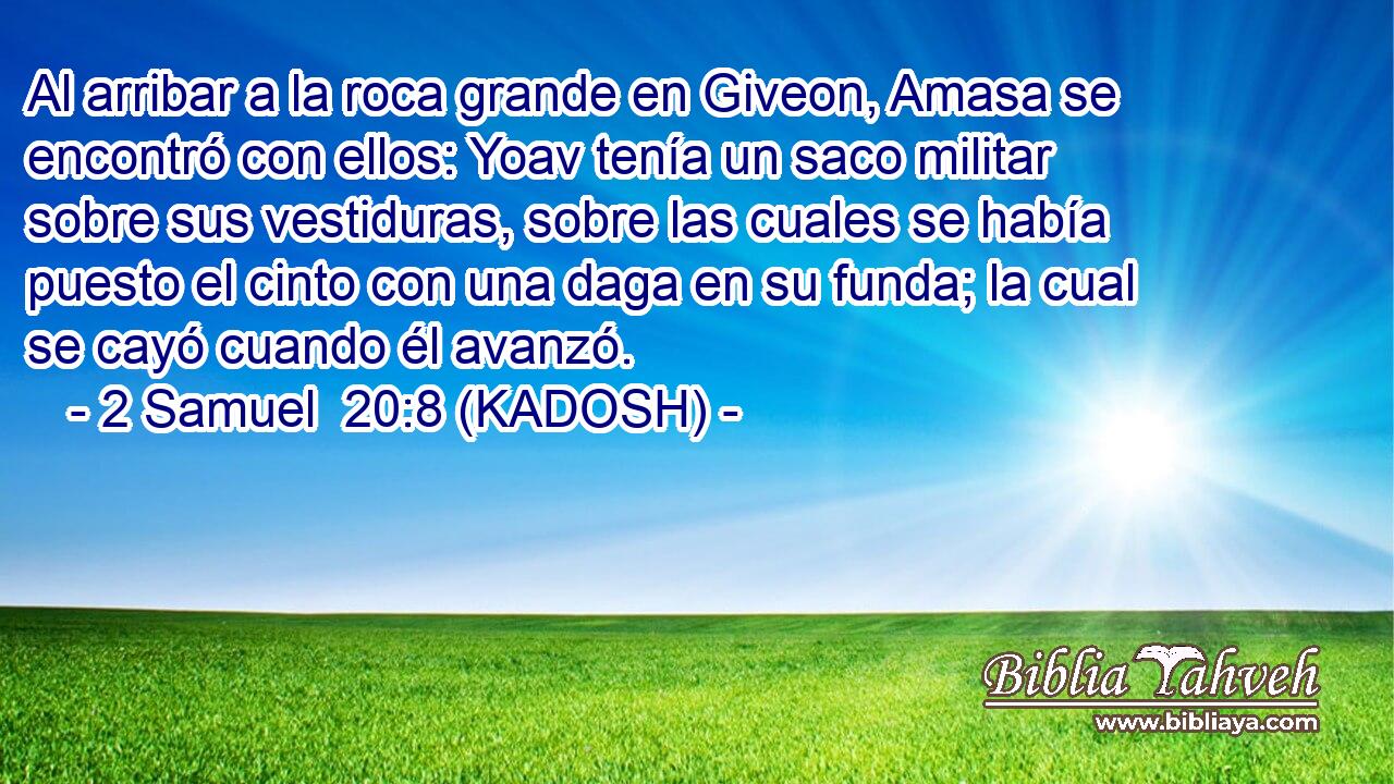  Al arribar a la roca grande en Giveon, Amasa se encontró con ellos: Yoav tenía un saco militar sobre sus vestiduras, sobre las cuales se había puesto el cinto con una daga en su funda; la cual se cayó cuando él avanzó. 