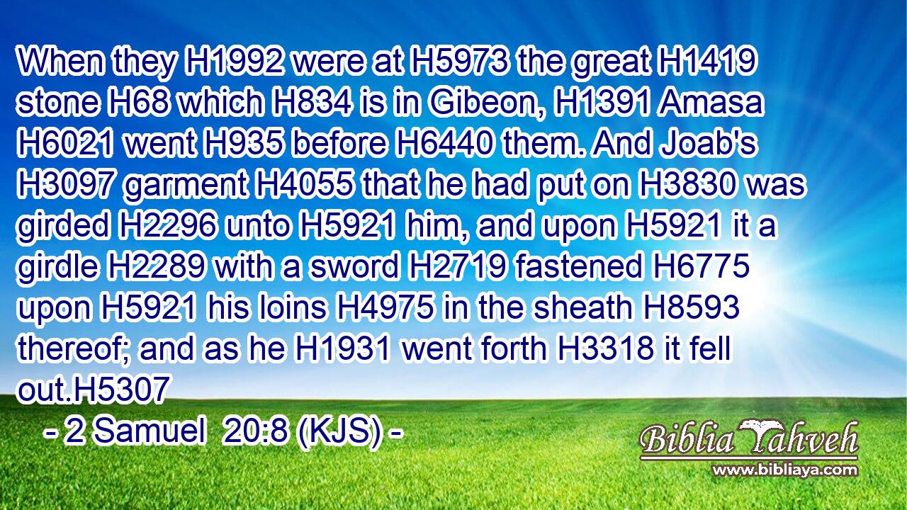 When they H1992 were at H5973 the great H1419 stone H68 which H834 is in Gibeon, H1391 Amasa H6021 went H935 before H6440 them. And Joab's H3097 garment H4055 that he had put on H3830 was girded H2296 unto H5921 him, and upon H5921 it a girdle H2289 with a sword H2719 fastened H6775 upon H5921 his loins H4975 in the sheath H8593 thereof; and as he H1931 went forth H3318 it fell out.H5307