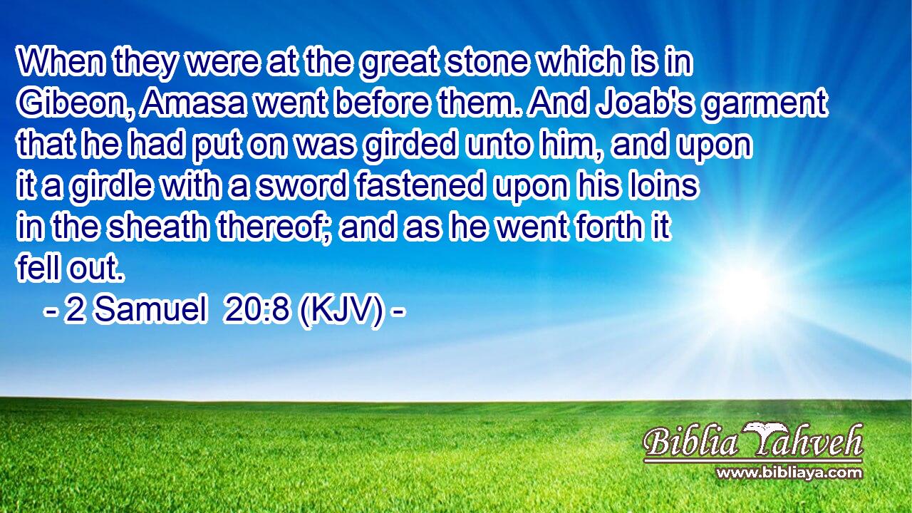 When they were at the great stone which is in Gibeon, Amasa went before them. And Joab's garment that he had put on was girded unto him, and upon it a girdle with a sword fastened upon his loins in the sheath thereof; and as he went forth it fell out.