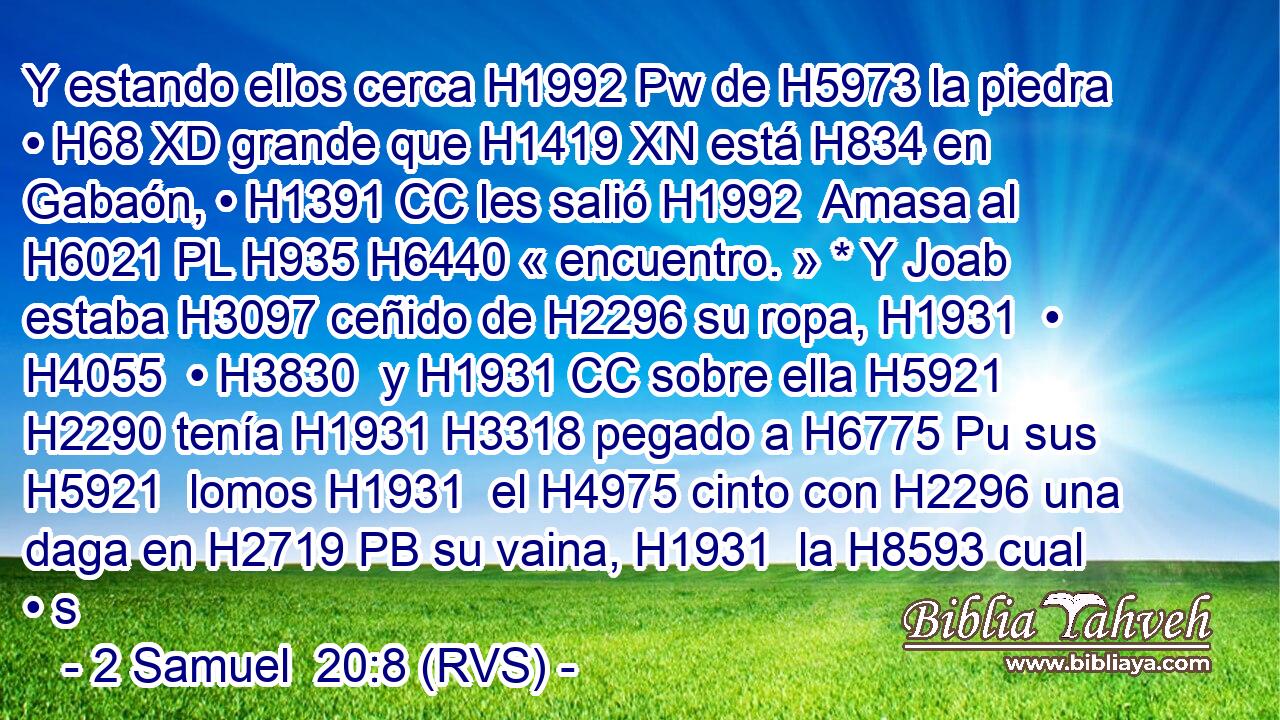 Y estando ellos cerca H1992 Pw de H5973 la piedra • H68 XD grande que H1419 XN está H834 en Gabaón, • H1391 CC les salió H1992  Amasa al H6021 PL H935 H6440 « encuentro. » * Y Joab estaba H3097 ceñido de H2296 su ropa, H1931  • H4055  • H3830  y H1931 CC sobre ella H5921  H2290 tenía H1931 H3318 pegado a H6775 Pu sus H5921  lomos H1931  el H4975 cinto con H2296 una daga en H2719 PB su vaina, H1931  la H8593 cual • s