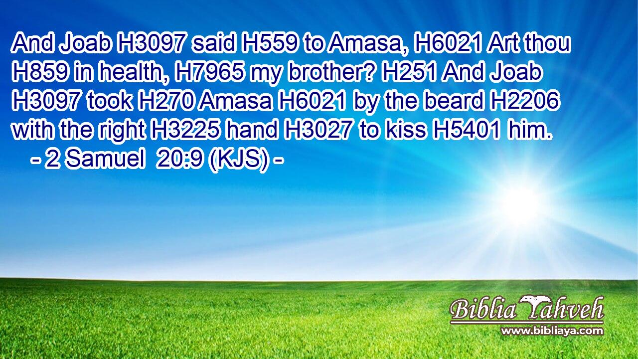 And Joab H3097 said H559 to Amasa, H6021 Art thou H859 in health, H7965 my brother? H251 And Joab H3097 took H270 Amasa H6021 by the beard H2206 with the right H3225 hand H3027 to kiss H5401 him.