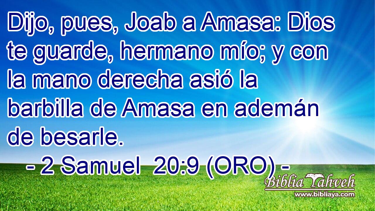  Dijo, pues, Joab a Amasa: Dios te guarde, hermano mío; y con la mano derecha asió la barbilla de Amasa en ademán de besarle. 
