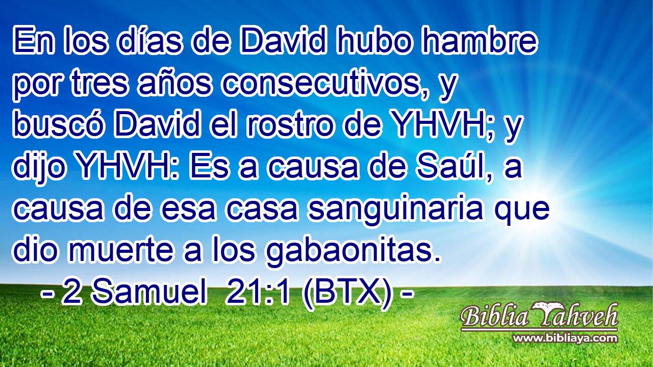En los días de David hubo hambre por tres años consecutivos, y buscó David el rostro de YHVH; y dijo YHVH: Es a causa de Saúl, a causa de esa casa sanguinaria que dio muerte a los gabaonitas.