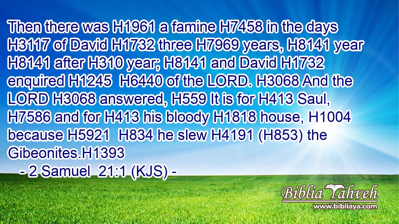 Then there was H1961 a famine H7458 in the days H3117 of David H1732 three H7969 years, H8141 year H8141 after H310 year; H8141 and David H1732 enquired H1245  H6440 of the LORD. H3068 And the LORD H3068 answered, H559 It is for H413 Saul, H7586 and for H413 his bloody H1818 house, H1004 because H5921  H834 he slew H4191 (H853) the Gibeonites.H1393