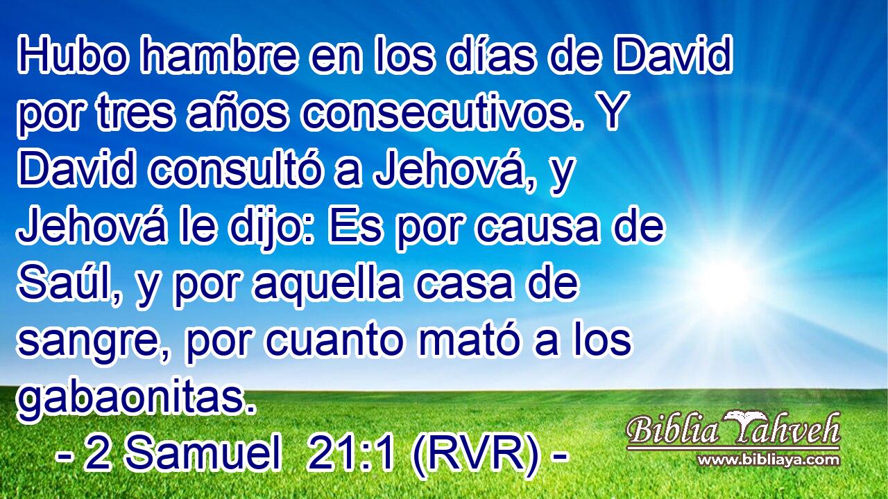 Hubo hambre en los días de David por tres años consecutivos. Y David consultó a Jehová, y Jehová le dijo: Es por causa de Saúl, y por aquella casa de sangre, por cuanto mató a los gabaonitas.