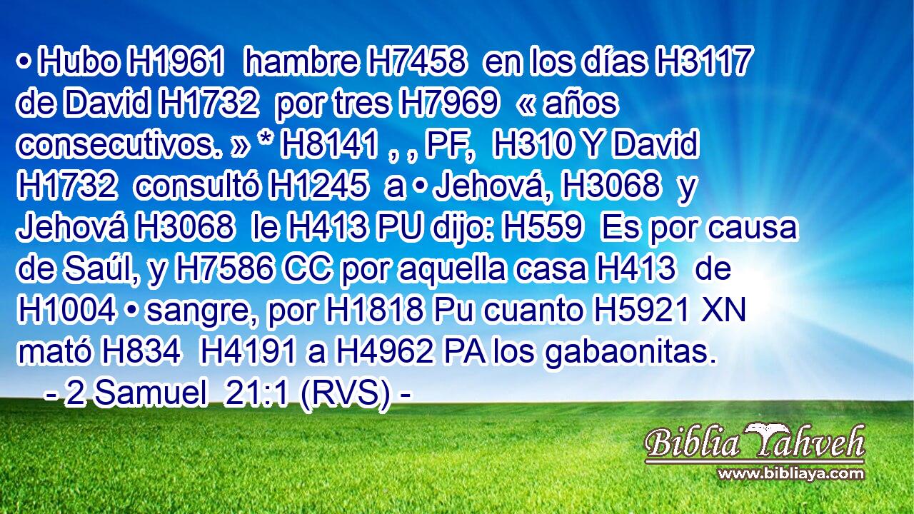 • Hubo H1961  hambre H7458  en los días H3117  de David H1732  por tres H7969  « años consecutivos. » * H8141 , , PF,  H310 Y David H1732  consultó H1245  a • Jehová, H3068  y Jehová H3068  le H413 PU dijo: H559  Es por causa de Saúl, y H7586 CC por aquella casa H413  de H1004 • sangre, por H1818 Pu cuanto H5921 XN mató H834  H4191 a H4962 PA los gabaonitas. 