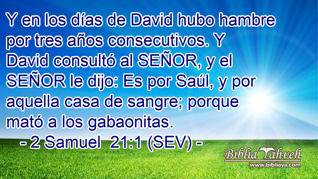 Y en los días de David hubo hambre por tres años consecutivos. Y David consultó al SEÑOR, y el SEÑOR le dijo: Es por Saúl, y por aquella casa de sangre; porque mató a los gabaonitas.