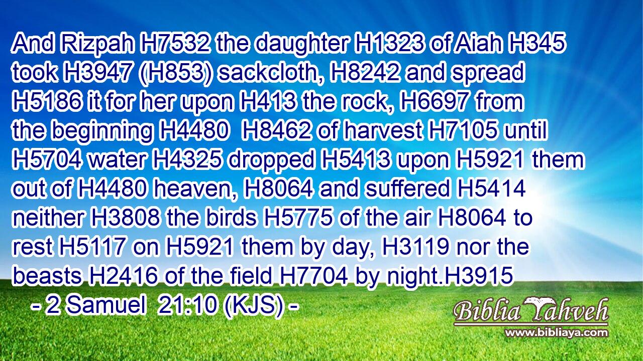 And Rizpah H7532 the daughter H1323 of Aiah H345 took H3947 (H853) sackcloth, H8242 and spread H5186 it for her upon H413 the rock, H6697 from the beginning H4480  H8462 of harvest H7105 until H5704 water H4325 dropped H5413 upon H5921 them out of H4480 heaven, H8064 and suffered H5414 neither H3808 the birds H5775 of the air H8064 to rest H5117 on H5921 them by day, H3119 nor the beasts H2416 of the field H7704 by night.H3915