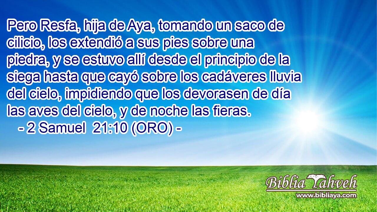  Pero Resfa, hija de Aya, tomando un saco de cilicio, los extendió a sus pies sobre una piedra, y se estuvo allí desde el principio de la siega hasta que cayó sobre los cadáveres lluvia del cielo, impidiendo que los devorasen de día las aves del cielo, y de noche las fieras. 