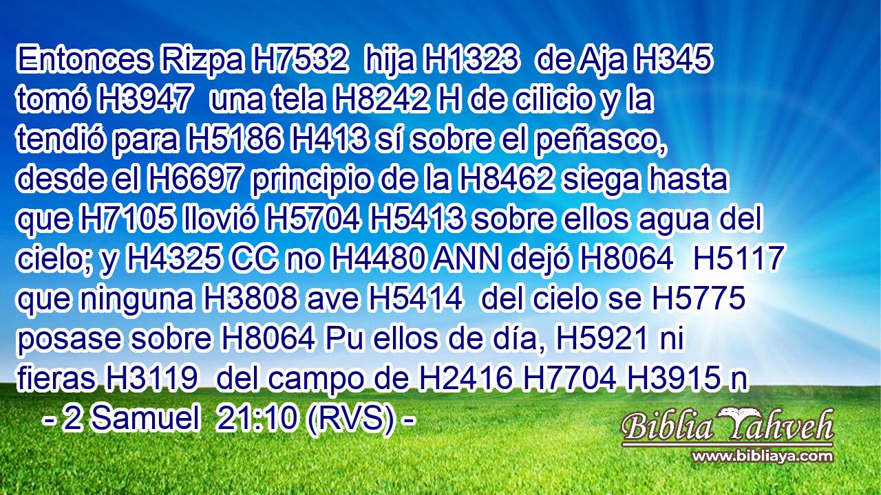 Entonces Rizpa H7532  hija H1323  de Aja H345  tomó H3947  una tela H8242 H de cilicio y la tendió para H5186 H413 sí sobre el peñasco, desde el H6697 principio de la H8462 siega hasta que H7105 llovió H5704 H5413 sobre ellos agua del cielo; y H4325 CC no H4480 ANN dejó H8064  H5117 que ninguna H3808 ave H5414  del cielo se H5775 posase sobre H8064 Pu ellos de día, H5921 ni fieras H3119  del campo de H2416 H7704 H3915 n