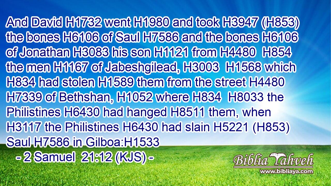 And David H1732 went H1980 and took H3947 (H853) the bones H6106 of Saul H7586 and the bones H6106 of Jonathan H3083 his son H1121 from H4480  H854 the men H1167 of Jabeshgilead, H3003  H1568 which H834 had stolen H1589 them from the street H4480  H7339 of Bethshan, H1052 where H834  H8033 the Philistines H6430 had hanged H8511 them, when H3117 the Philistines H6430 had slain H5221 (H853) Saul H7586 in Gilboa:H1533