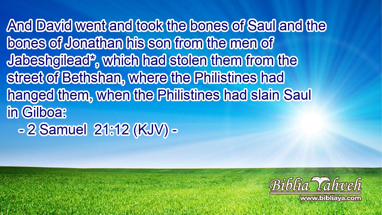 And David went and took the bones of Saul and the bones of Jonathan his son from the men of Jabeshgilead*, which had stolen them from the street of Bethshan, where the Philistines had hanged them, when the Philistines had slain Saul in Gilboa: