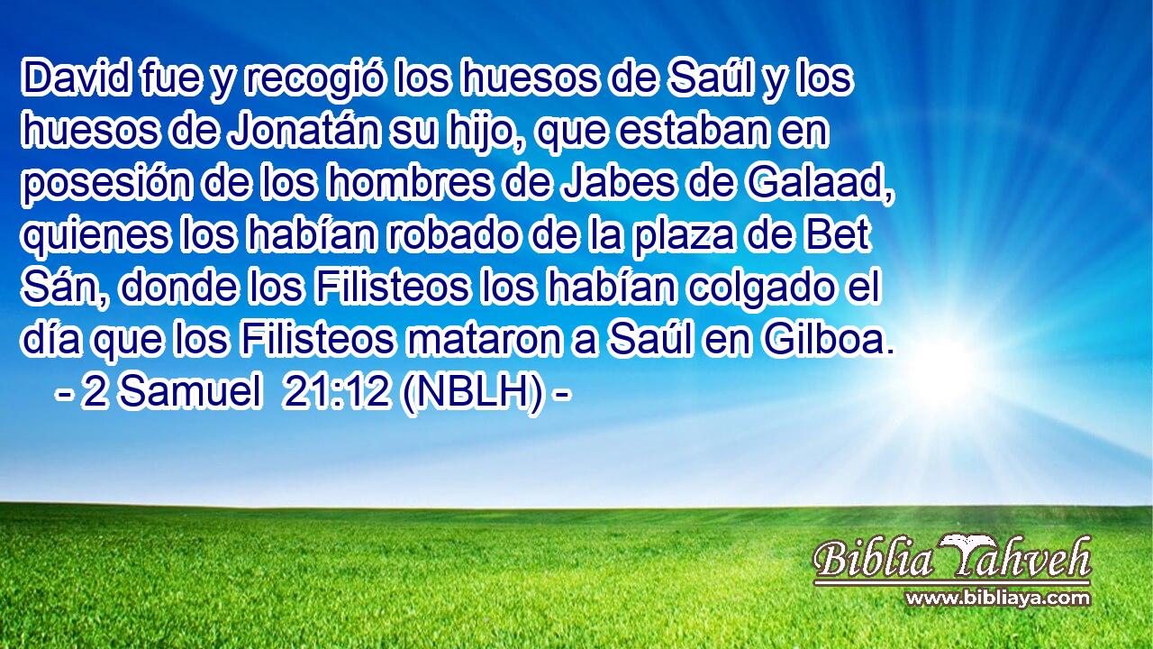  David fue y recogió los huesos de Saúl y los huesos de Jonatán su hijo, que estaban en posesión de los hombres de Jabes de Galaad, quienes los habían robado de la plaza de Bet Sán, donde los Filisteos los habían colgado el día que los Filisteos mataron a Saúl en Gilboa. 