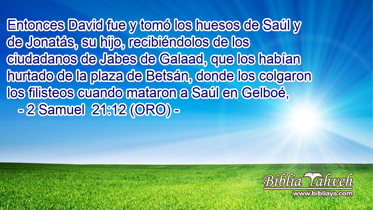  Entonces David fue y tomó los huesos de Saúl y de Jonatás, su hijo, recibiéndolos de los ciudadanos de Jabes de Galaad, que los habían hurtado de la plaza de Betsán, donde los colgaron los filisteos cuando mataron a Saúl en Gelboé, 