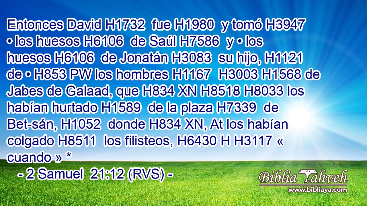 Entonces David H1732  fue H1980  y tomó H3947  • los huesos H6106  de Saúl H7586  y • los huesos H6106  de Jonatán H3083  su hijo, H1121  de • H853 PW los hombres H1167  H3003 H1568 de Jabes de Galaad, que H834 XN H8518 H8033 los habían hurtado H1589  de la plaza H7339  de Bet-sán, H1052  donde H834 XN, At los habían colgado H8511  los filisteos, H6430 H H3117 « cuando » * 