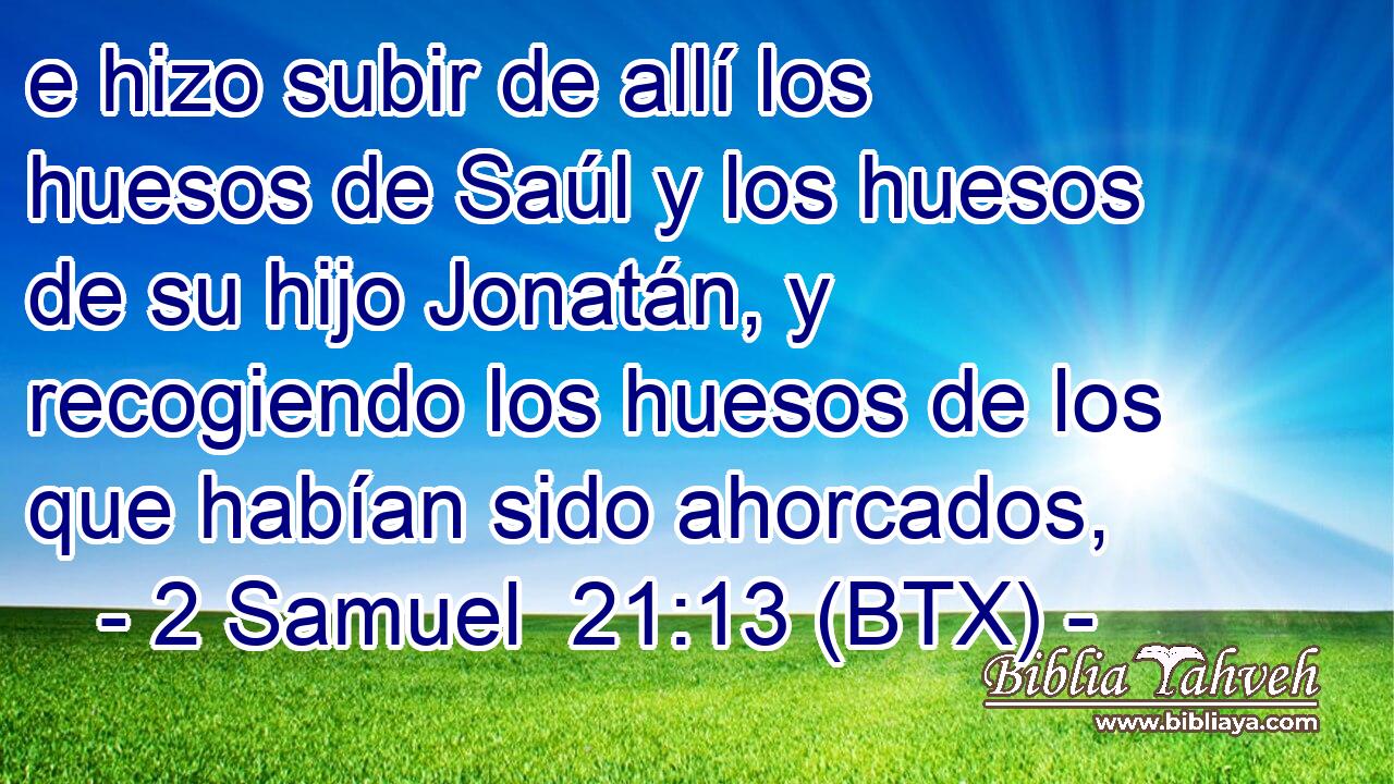 e hizo subir de allí los huesos de Saúl y los huesos de su hijo Jonatán, y recogiendo los huesos de los que habían sido ahorcados,