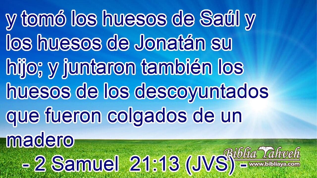 y tomó los huesos de Saúl y los huesos de Jonatán su hijo; y juntaron también los huesos de los descoyuntados que fueron colgados de un madero