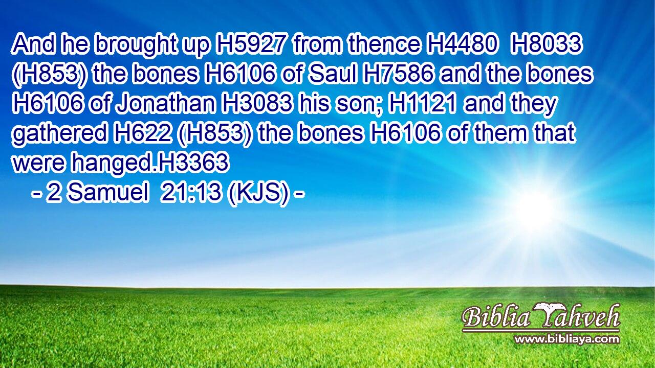 And he brought up H5927 from thence H4480  H8033 (H853) the bones H6106 of Saul H7586 and the bones H6106 of Jonathan H3083 his son; H1121 and they gathered H622 (H853) the bones H6106 of them that were hanged.H3363