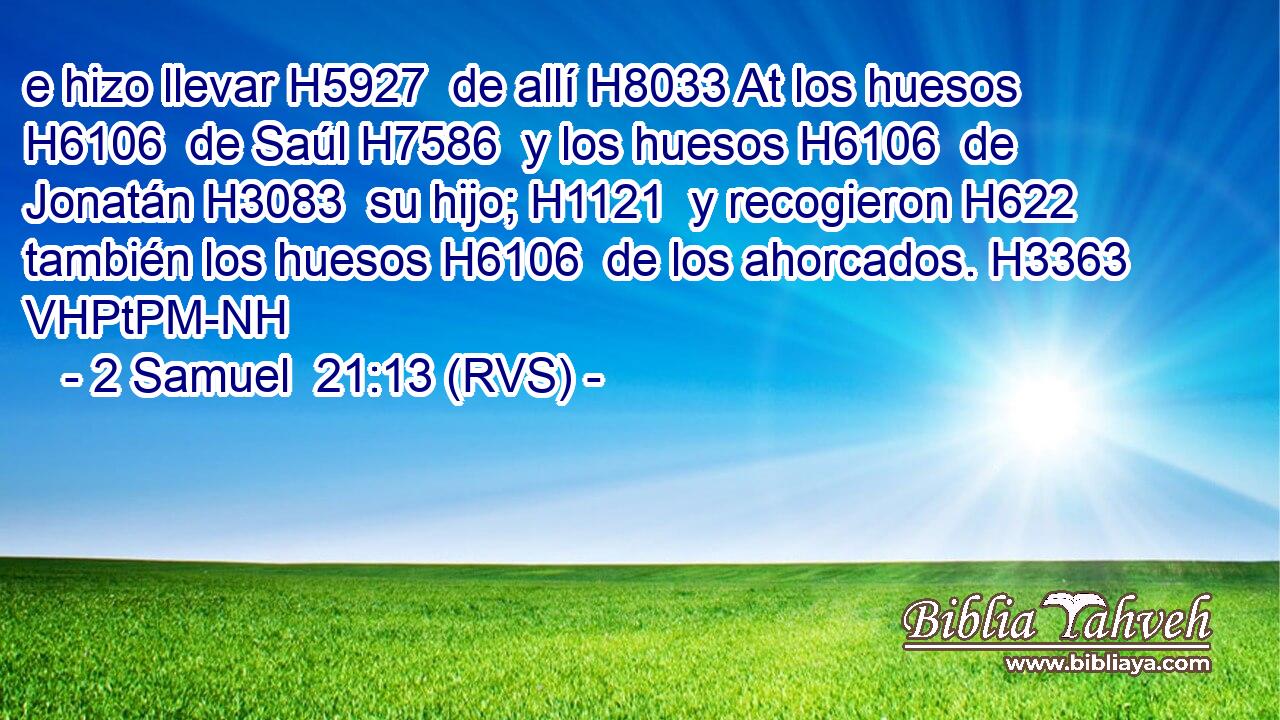 e hizo llevar H5927  de allí H8033 At los huesos H6106  de Saúl H7586  y los huesos H6106  de Jonatán H3083  su hijo; H1121  y recogieron H622  también los huesos H6106  de los ahorcados. H3363 VHPtPM-NH 