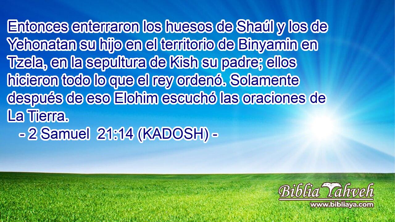  Entonces enterraron los huesos de Shaúl y los de Yehonatan su hijo en el territorio de Binyamin en Tzela, en la sepultura de Kish su padre; ellos hicieron todo lo que el rey ordenó. Solamente después de eso Elohim escuchó las oraciones de La Tierra. 