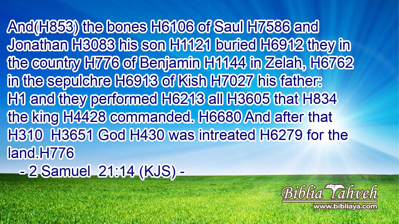 And(H853) the bones H6106 of Saul H7586 and Jonathan H3083 his son H1121 buried H6912 they in the country H776 of Benjamin H1144 in Zelah, H6762 in the sepulchre H6913 of Kish H7027 his father: H1 and they performed H6213 all H3605 that H834 the king H4428 commanded. H6680 And after that H310  H3651 God H430 was intreated H6279 for the land.H776