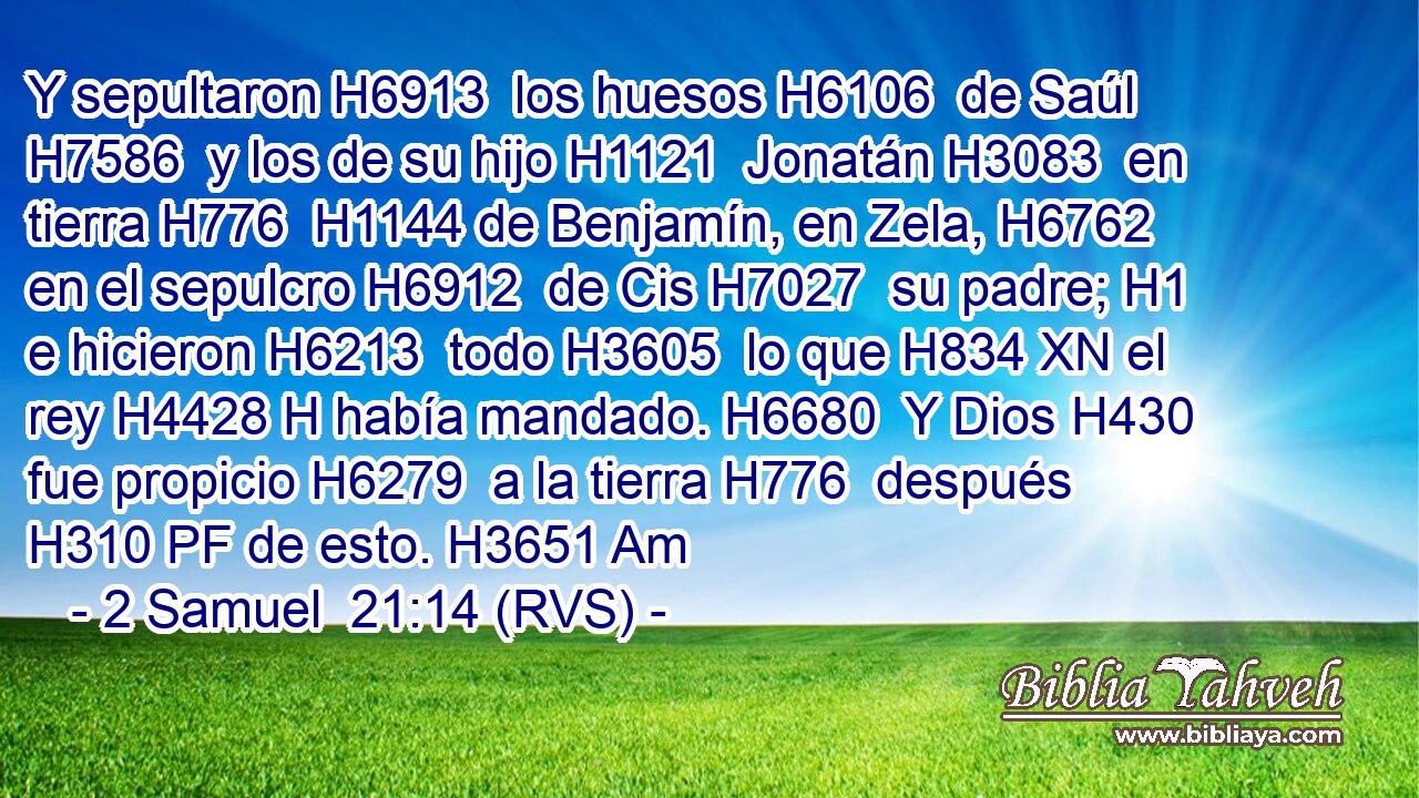 Y sepultaron H6913  los huesos H6106  de Saúl H7586  y los de su hijo H1121  Jonatán H3083  en tierra H776  H1144 de Benjamín, en Zela, H6762  en el sepulcro H6912  de Cis H7027  su padre; H1  e hicieron H6213  todo H3605  lo que H834 XN el rey H4428 H había mandado. H6680  Y Dios H430  fue propicio H6279  a la tierra H776  después H310 PF de esto. H3651 Am 