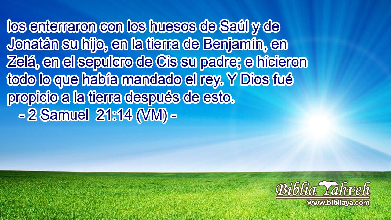  los enterraron con los huesos de Saúl y de Jonatán su hijo, en la tierra de Benjamín, en Zelá, en el sepulcro de Cis su padre; e hicieron todo lo que había mandado el rey. Y Dios fué propicio a la tierra después de esto. 