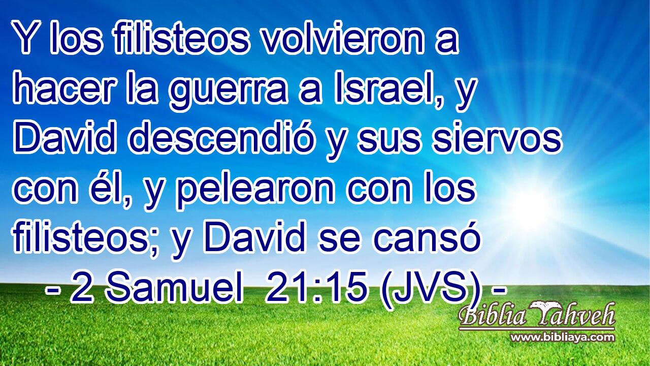 Y los filisteos volvieron a hacer la guerra a Israel, y David descendió y sus siervos con él, y pelearon con los filisteos; y David se cansó