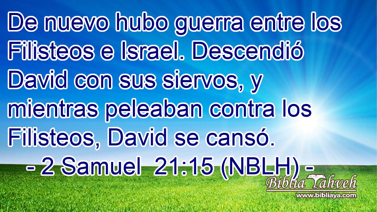  De nuevo hubo guerra entre los Filisteos e Israel. Descendió David con sus siervos, y mientras peleaban contra los Filisteos, David se cansó. 
