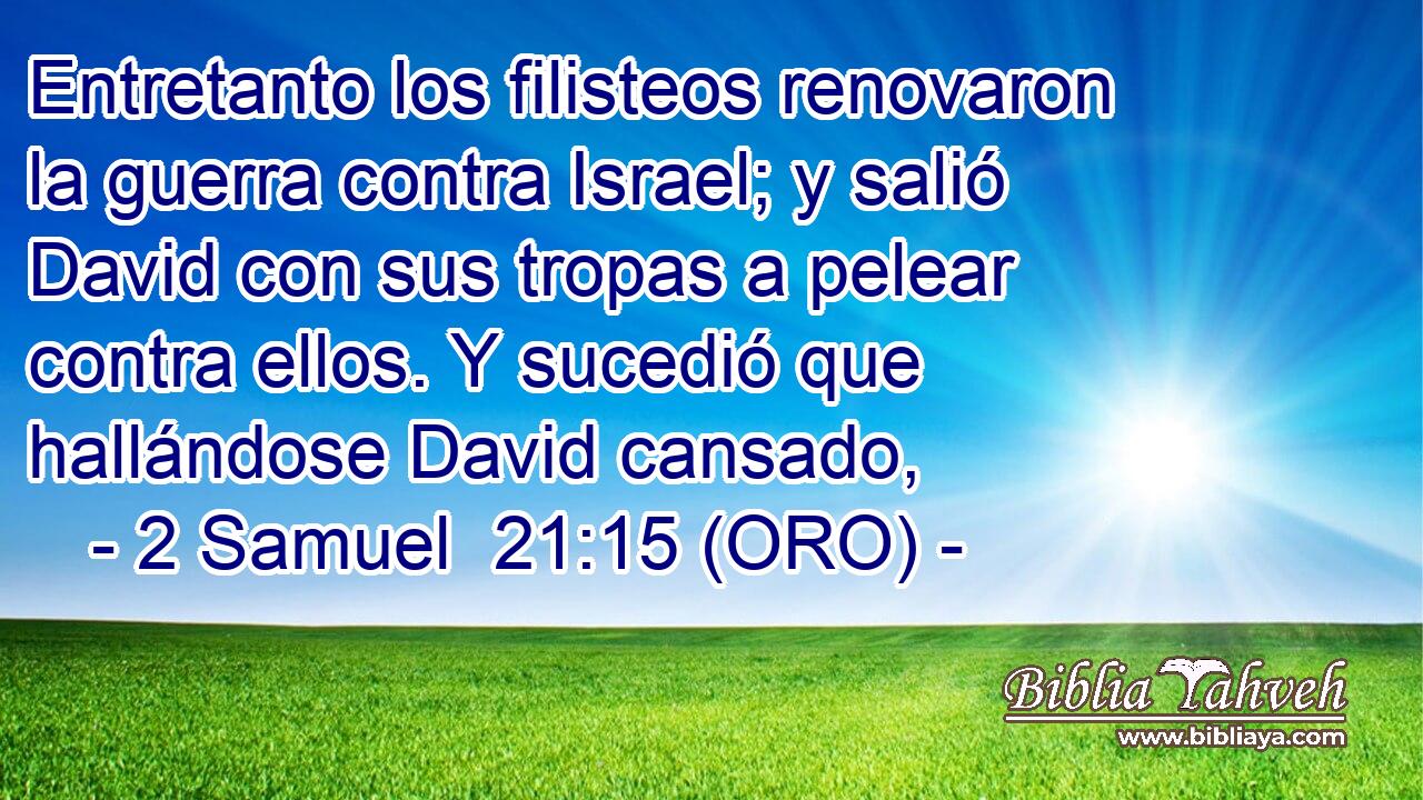  Entretanto los filisteos renovaron la guerra contra Israel; y salió David con sus tropas a pelear contra ellos. Y sucedió que hallándose David cansado, 