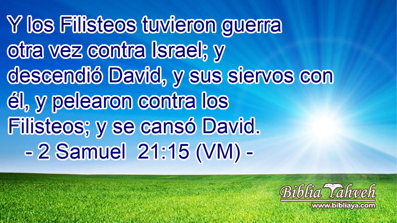  Y los Filisteos tuvieron guerra otra vez contra Israel; y descendió David, y sus siervos con él, y pelearon contra los Filisteos; y se cansó David. 