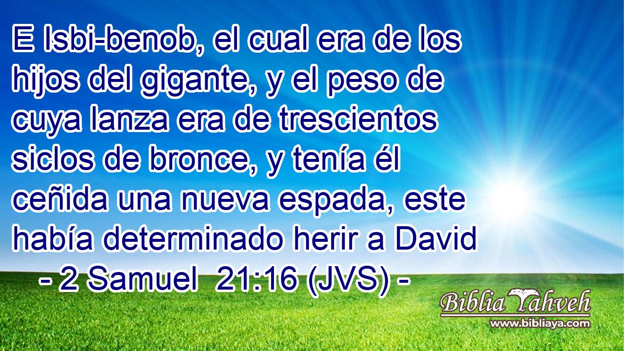 E Isbi-benob, el cual era de los hijos del gigante, y el peso de cuya lanza era de trescientos siclos de bronce, y tenía él ceñida una nueva espada, este había determinado herir a David