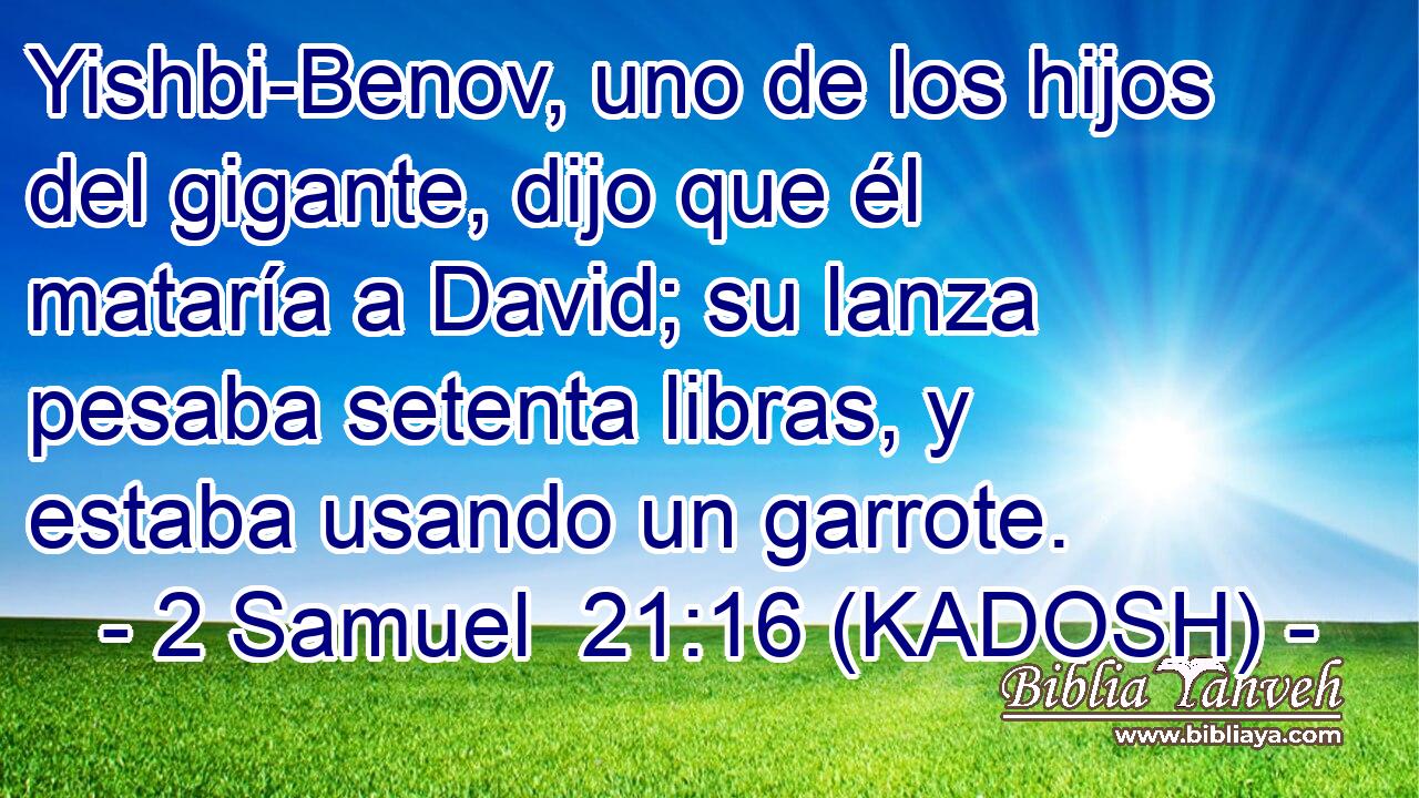  Yishbi-Benov, uno de los hijos del gigante, dijo que él mataría a David; su lanza pesaba setenta libras, y estaba usando un garrote. 