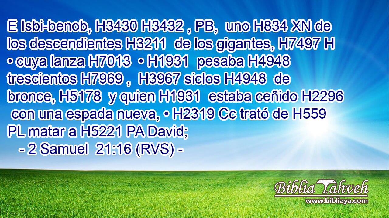 E Isbi-benob, H3430 H3432 , PB,  uno H834 XN de los descendientes H3211  de los gigantes, H7497 H • cuya lanza H7013  • H1931  pesaba H4948  trescientos H7969 ,  H3967 siclos H4948  de bronce, H5178  y quien H1931  estaba ceñido H2296  con una espada nueva, • H2319 Cc trató de H559 PL matar a H5221 PA David; 