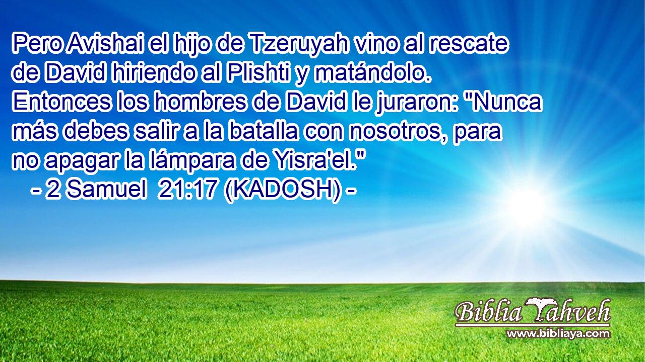  Pero Avishai el hijo de Tzeruyah vino al rescate de David hiriendo al Plishti y matándolo. Entonces los hombres de David le juraron: 