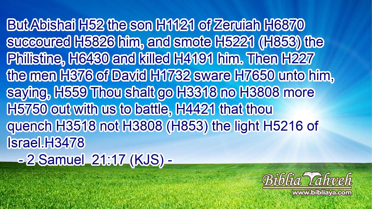 But Abishai H52 the son H1121 of Zeruiah H6870 succoured H5826 him, and smote H5221 (H853) the Philistine, H6430 and killed H4191 him. Then H227 the men H376 of David H1732 sware H7650 unto him, saying, H559 Thou shalt go H3318 no H3808 more H5750 out with us to battle, H4421 that thou quench H3518 not H3808 (H853) the light H5216 of Israel.H3478