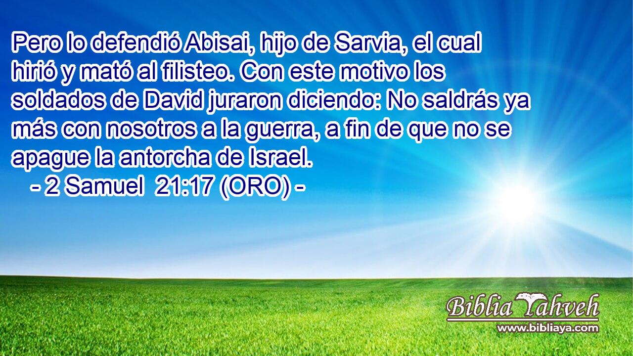  Pero lo defendió Abisai, hijo de Sarvia, el cual hirió y mató al filisteo. Con este motivo los soldados de David juraron diciendo: No saldrás ya más con nosotros a la guerra, a fin de que no se apague la antorcha de Israel. 