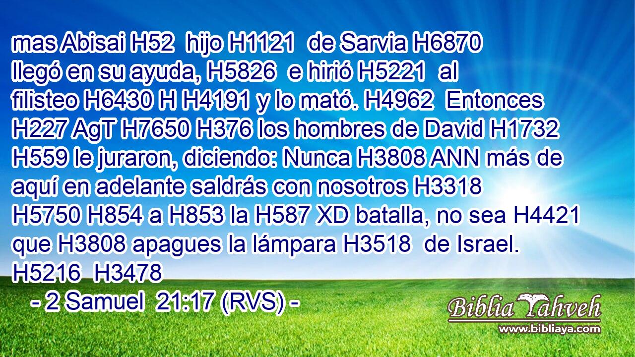 mas Abisai H52  hijo H1121  de Sarvia H6870  llegó en su ayuda, H5826  e hirió H5221  al filisteo H6430 H H4191 y lo mató. H4962  Entonces H227 AgT H7650 H376 los hombres de David H1732  H559 le juraron, diciendo: Nunca H3808 ANN más de aquí en adelante saldrás con nosotros H3318  H5750 H854 a H853 la H587 XD batalla, no sea H4421 que H3808 apagues la lámpara H3518  de Israel. H5216  H3478 