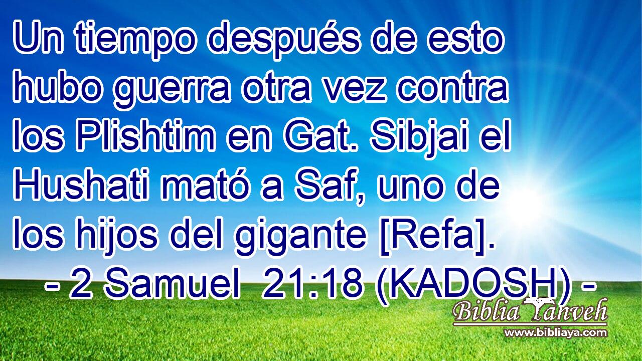  Un tiempo después de esto hubo guerra otra vez contra los Plishtim en Gat. Sibjai el Hushati mató a Saf, uno de los hijos del gigante [Refa]. 