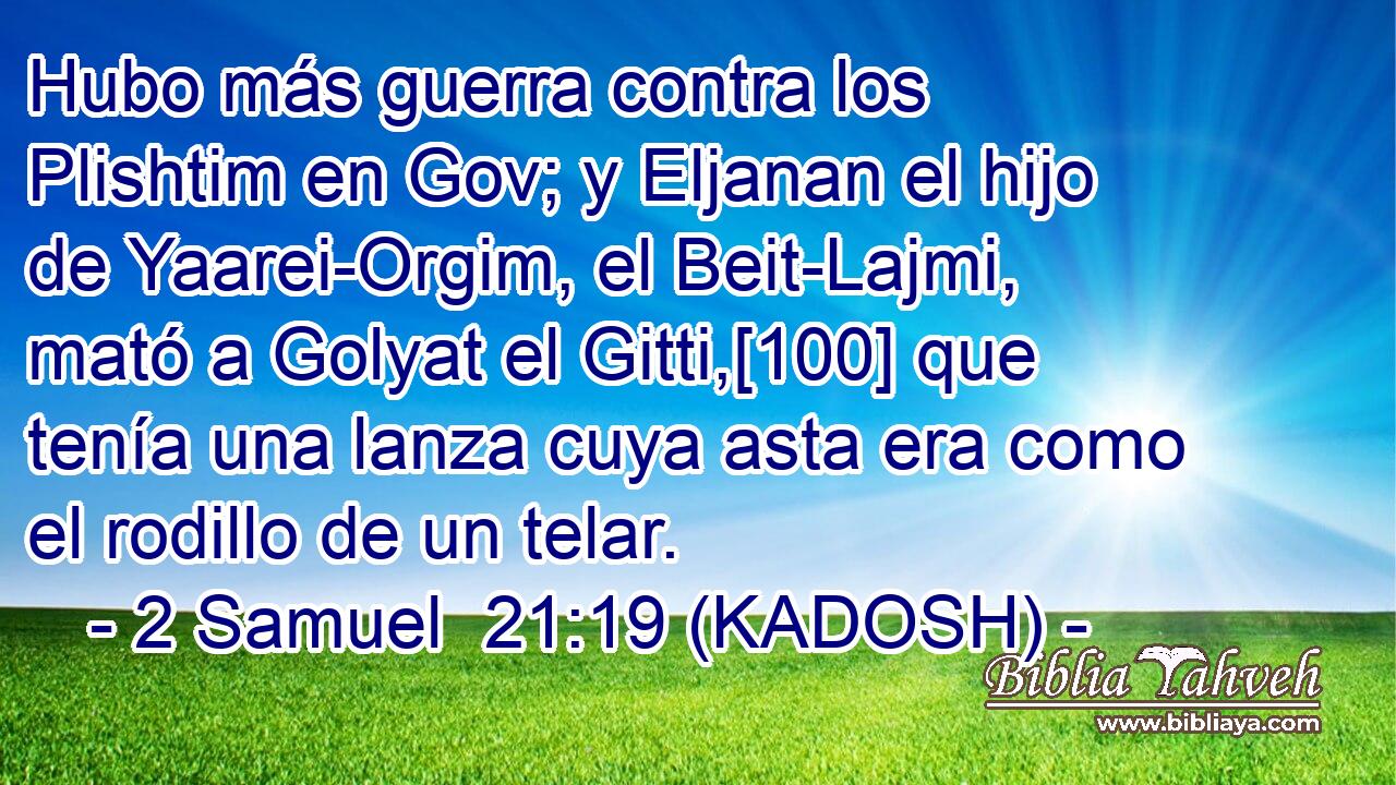 Hubo más guerra contra los Plishtim en Gov; y Eljanan el hijo de Yaarei-Orgim, el Beit-Lajmi, mató a Golyat el Gitti,[100] que tenía una lanza cuya asta era como el rodillo de un telar. 