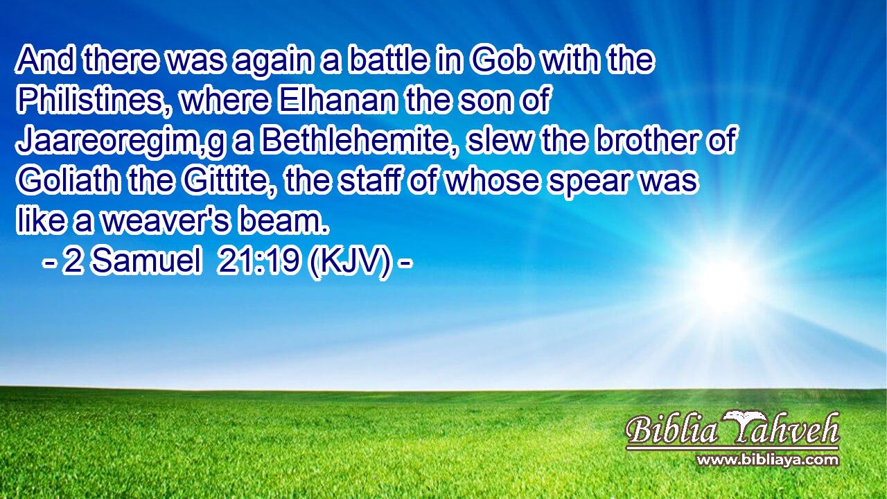 And there was again a battle in Gob with the Philistines, where Elhanan the son of Jaareoregim,g a Bethlehemite, slew the brother of Goliath the Gittite, the staff of whose spear was like a weaver's beam.