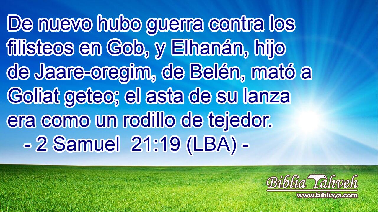 De nuevo hubo guerra contra los filisteos en Gob, y Elhanán, hijo de Jaare-oregim, de Belén, mató a Goliat geteo; el asta de su lanza era como un rodillo de tejedor.