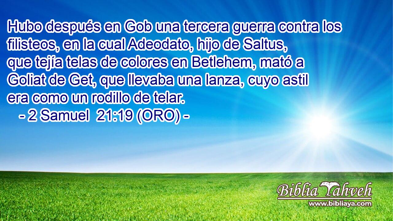  Hubo después en Gob una tercera guerra contra los filisteos, en la cual Adeodato, hijo de Saltus, que tejía telas de colores en Betlehem, mató a Goliat de Get, que llevaba una lanza, cuyo astil era como un rodillo de telar. 