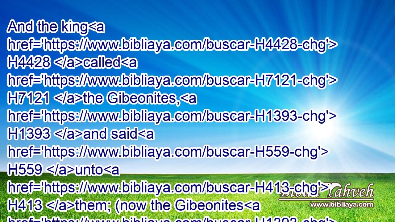 And the king H4428 called H7121 the Gibeonites, H1393 and said H559 unto H413 them; (now the Gibeonites H1393 were not H3808 of the children H4480  H1121 of Israel, H3478 but H3588  H518 of the remnant H4480  H3499 of the Amorites; H567 and the children H1121 of Israel H3478 had sworn H7650 unto them: and Saul H7586 sought H1245 to slay H5221 them in his zeal H7065 to the children H1121 of Israel H3478 and Judah.)H3063