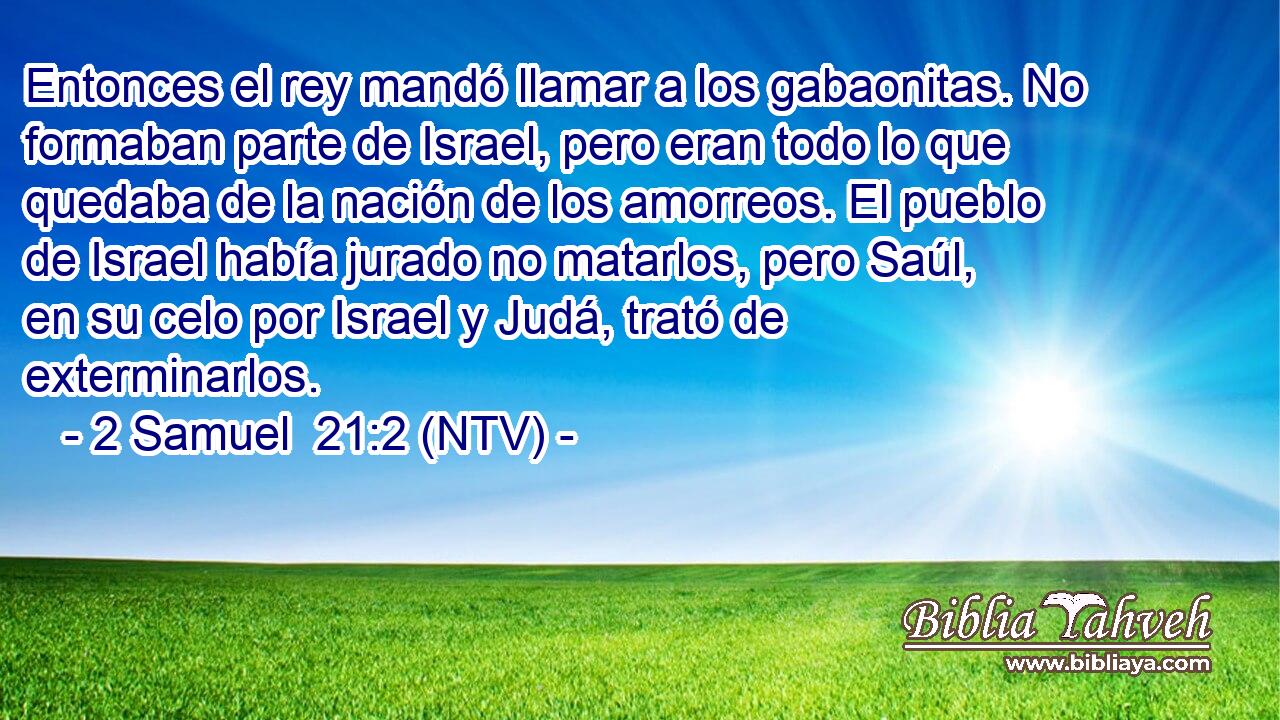 Entonces el rey mandó llamar a los gabaonitas. No formaban parte de Israel, pero eran todo lo que quedaba de la nación de los amorreos. El pueblo de Israel había jurado no matarlos, pero Saúl, en su celo por Israel y Judá, trató de exterminarlos.