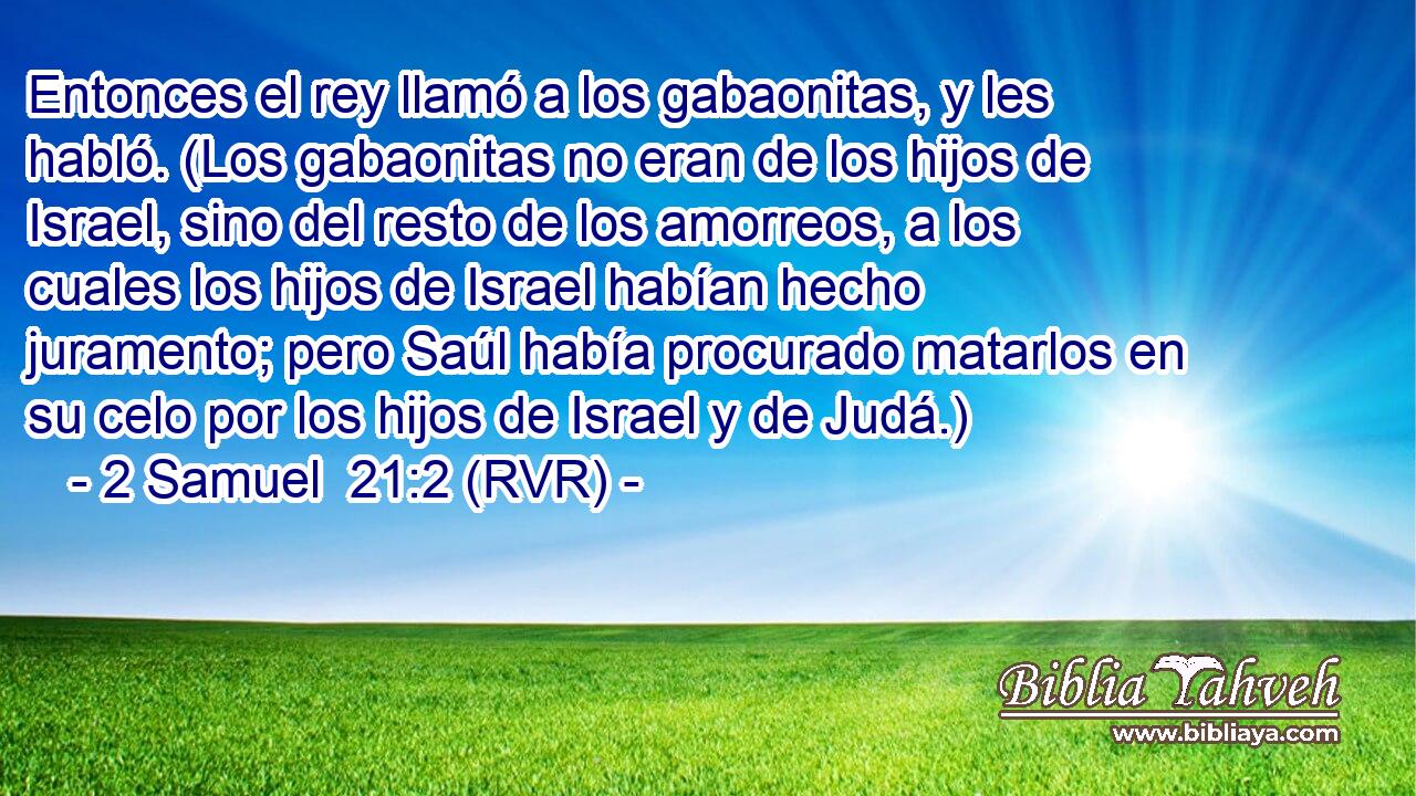 Entonces el rey llamó a los gabaonitas, y les habló. (Los gabaonitas no eran de los hijos de Israel, sino del resto de los amorreos, a los cuales los hijos de Israel habían hecho juramento; pero Saúl había procurado matarlos en su celo por los hijos de Israel y de Judá.)